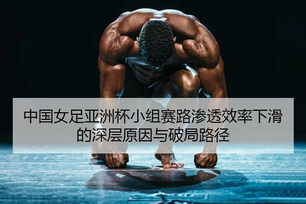 中国女足亚洲杯小组赛路渗透效率下滑的深层原因与破局路径